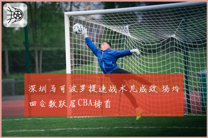 深圳马可波罗提速战术见成效 场均回合数跃居CBA榜首