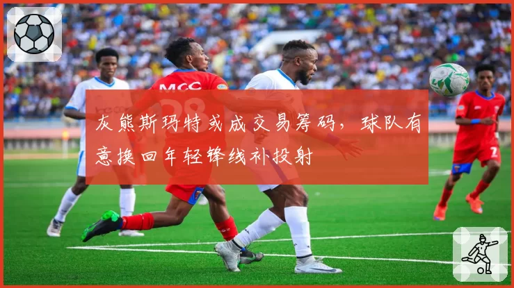灰熊斯玛特或成交易筹码,球队有意换回年轻锋线补投射
