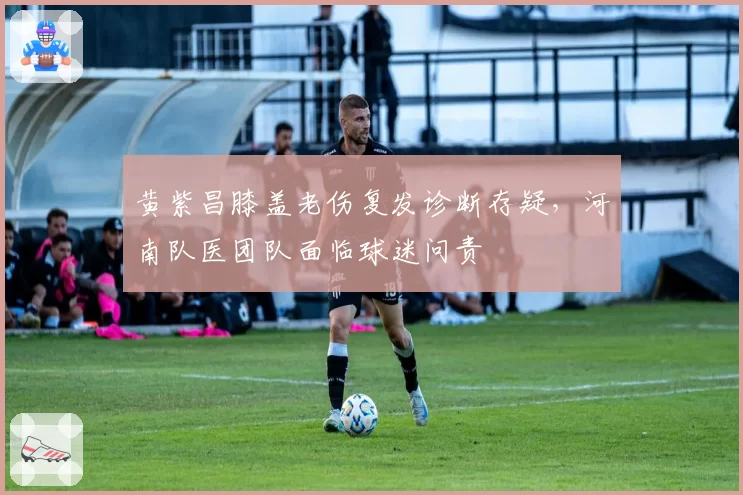 黄紫昌膝盖老伤复发诊断存疑，河南队医团队面临球迷问责