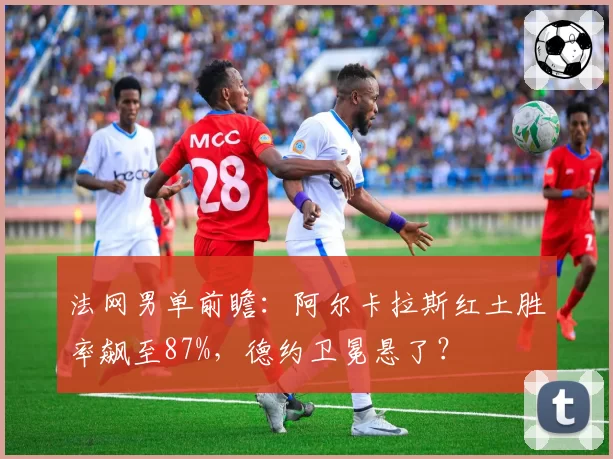 法网男单前瞻：阿尔卡拉斯红土胜率飙至87%，德约卫冕悬了？