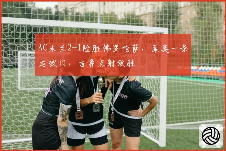 AC米兰2-1险胜佛罗伦萨,莱奥一条龙破门,吉鲁点射致胜