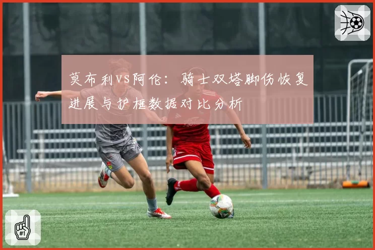 莫布利vs阿伦：骑士双塔脚伤恢复进展与护框数据对比分析