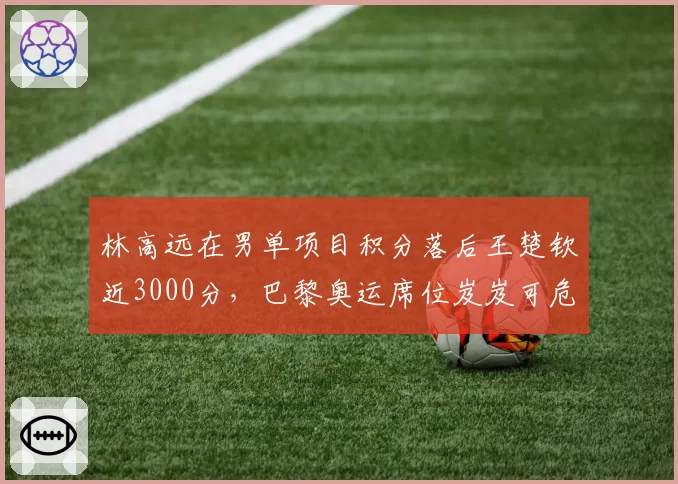 林高远在男单项目积分落后王楚钦近3000分，巴黎奥运席位岌岌可危