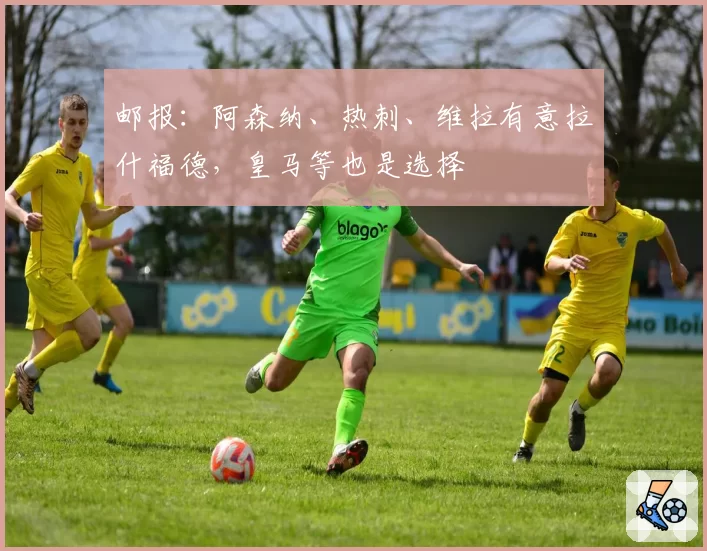 邮报：阿森纳、热刺、维拉有意拉什福德，皇马等也是选择