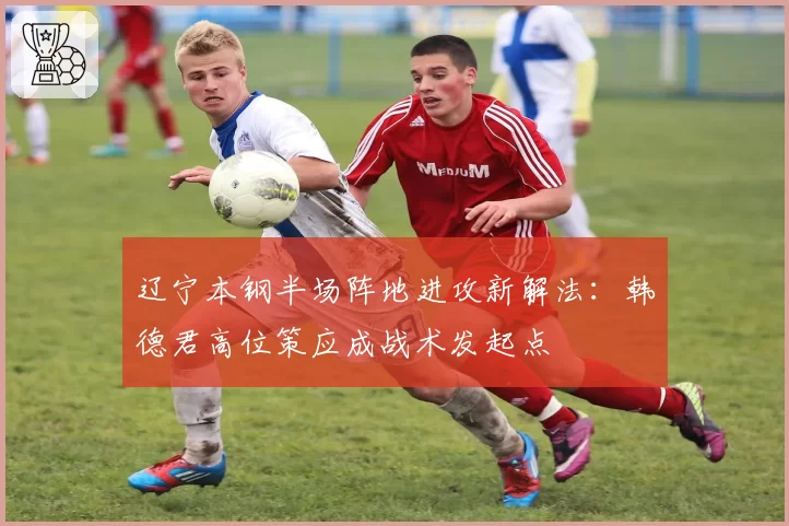 辽宁本钢半场阵地进攻新解法:韩德君高位策应成战术发起点