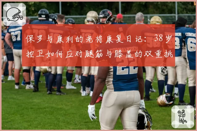 保罗与康利的老将康复日记：38岁控卫如何应对腿筋与膝盖的双重挑战？