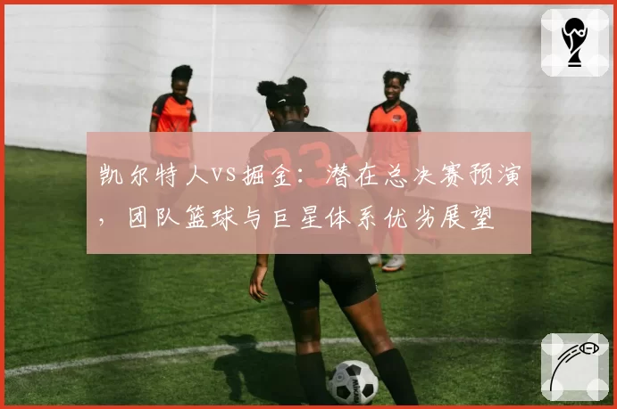 凯尔特人vs掘金：潜在总决赛预演，团队篮球与巨星体系优劣展望