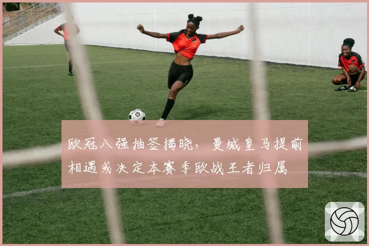 欧冠八强抽签揭晓，曼城皇马提前相遇或决定本赛季欧战王者归属