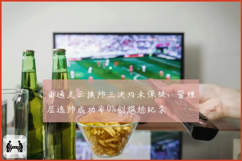 南通支云换帅三次均未保级，管理层选帅成功率0%创尴尬纪录