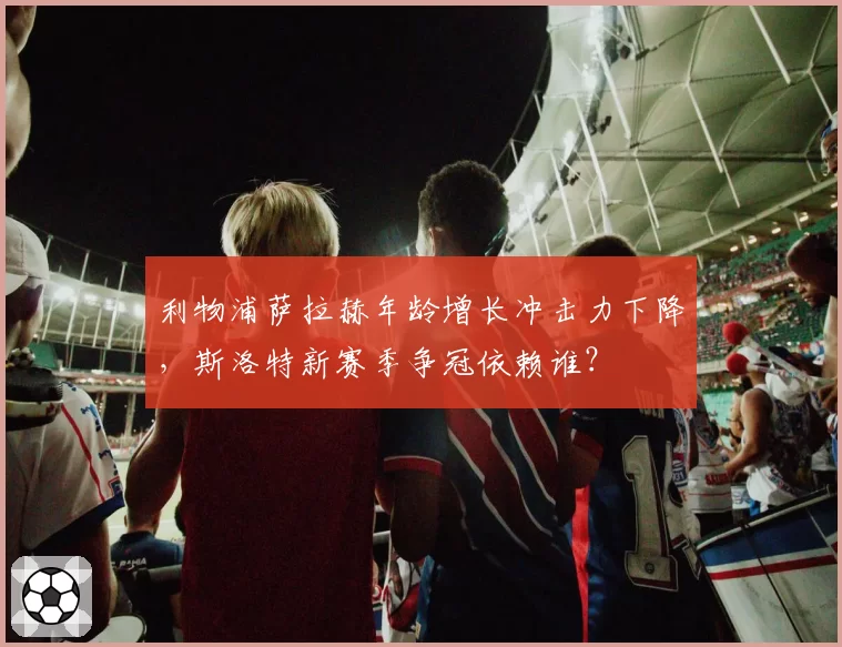 利物浦萨拉赫年龄增长冲击力下降，斯洛特新赛季争冠依赖谁？