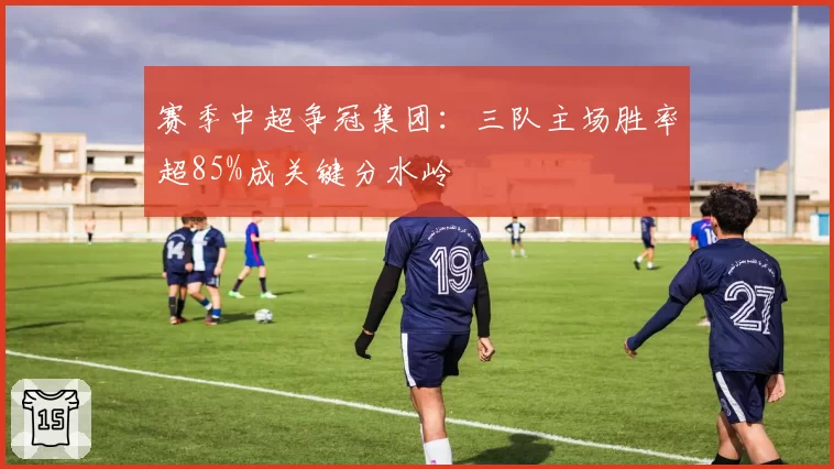 赛季中超争冠集团：三队主场胜率超85%成关键分水岭