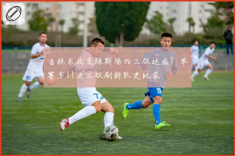 吉林东北虎琼斯场均三双达成，单赛季11次三双刷新队史纪录