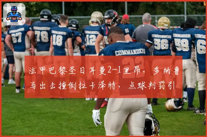 法甲巴黎圣日耳曼2-1里昂,多纳鲁马出击撞倒拉卡泽特,点球判罚引双方围堵