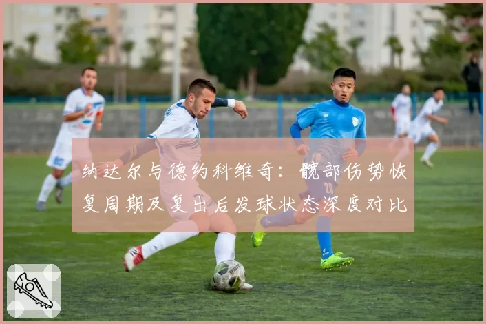 纳达尔与德约科维奇：髋部伤势恢复周期及复出后发球状态深度对比