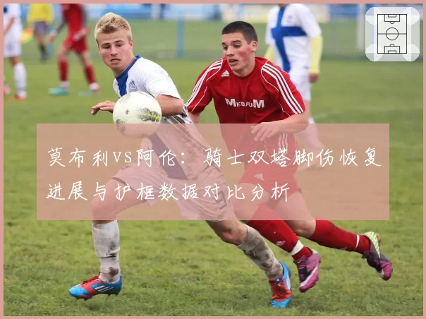 莫布利vs阿伦：骑士双塔脚伤恢复进展与护框数据对比分析