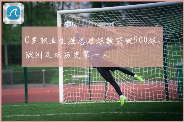 C罗职业生涯总进球数突破900球,欧洲足坛历史第一人