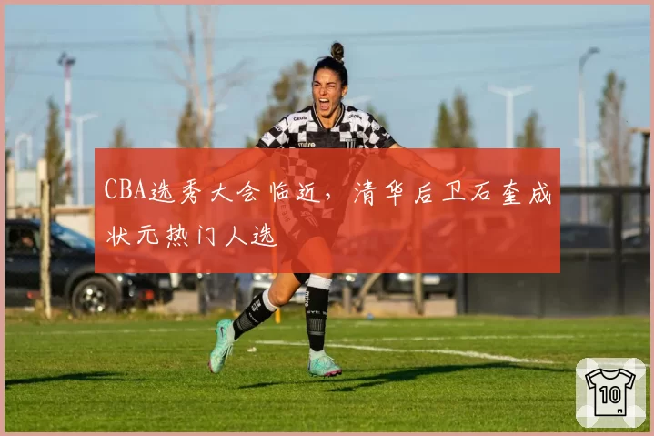 CBA选秀大会临近，清华后卫石奎成状元热门人选