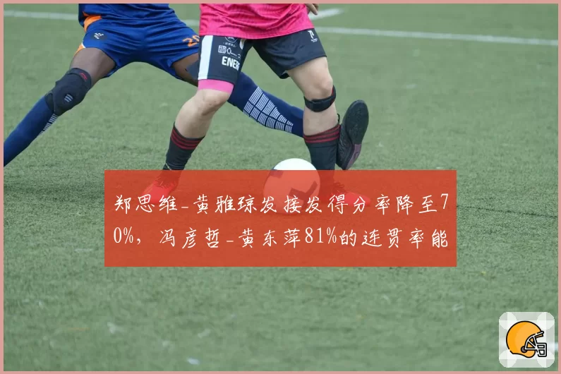 郑思维_黄雅琼发接发得分率降至70%,冯彦哲_黄东萍81%的连贯率能否完成新老交替?