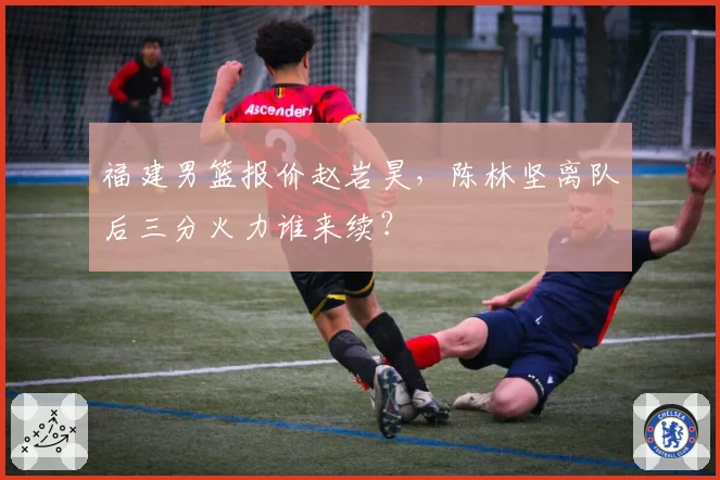 福建男篮报价赵岩昊，陈林坚离队后三分火力谁来续？