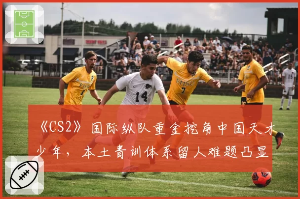 《CS2》国际纵队重金挖角中国天才少年，本土青训体系留人难题凸显