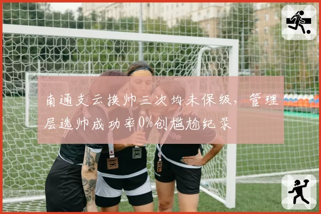 南通支云换帅三次均未保级，管理层选帅成功率0%创尴尬纪录