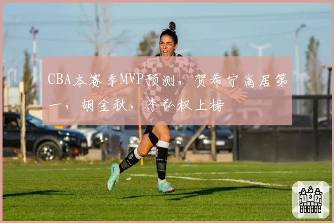 CBA本赛季MVP预测，贺希宁高居第一，胡金秋、李弘权上榜