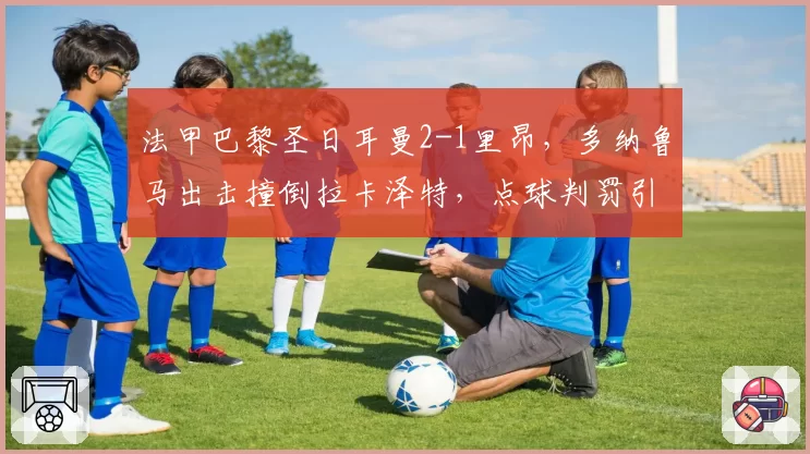 法甲巴黎圣日耳曼2-1里昂,多纳鲁马出击撞倒拉卡泽特,点球判罚引双方围堵