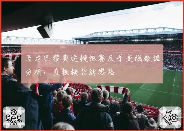 马龙巴黎奥运模拟赛反手变线数据分析，直板横打新思路