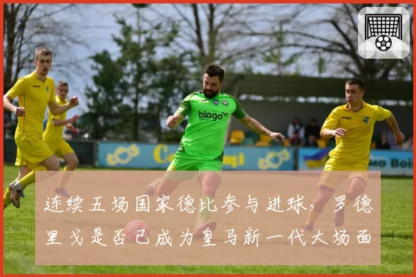 连续五场国家德比参与进球，罗德里戈是否已成为皇马新一代大场面先生？