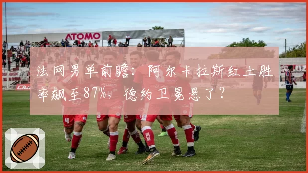 法网男单前瞻：阿尔卡拉斯红土胜率飙至87%，德约卫冕悬了？