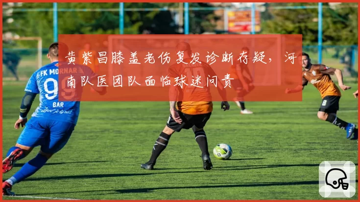 黄紫昌膝盖老伤复发诊断存疑，河南队医团队面临球迷问责