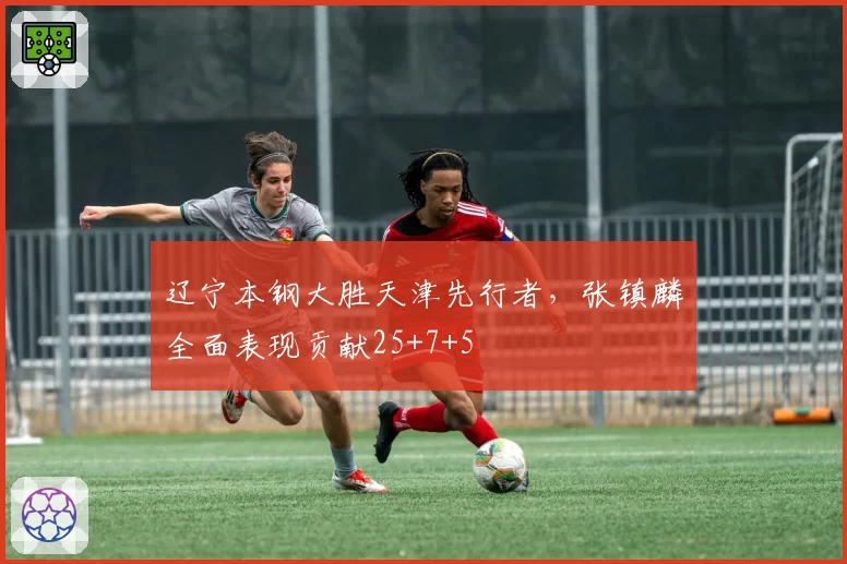 辽宁本钢大胜天津先行者,张镇麟全面表现贡献25+7+5