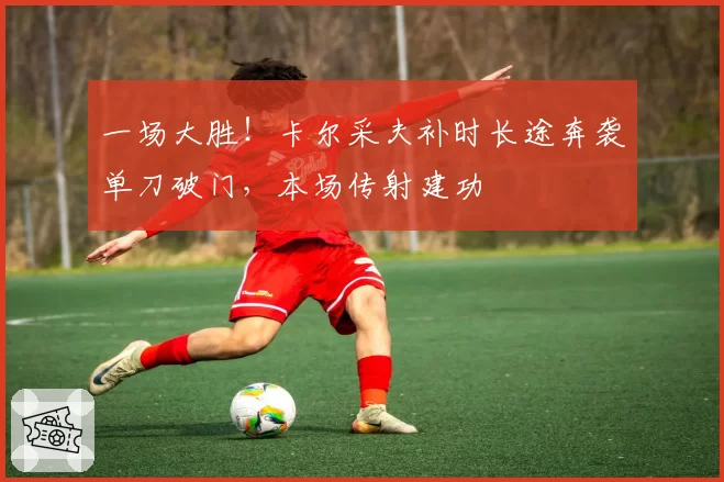 一场大胜！卡尔采夫补时长途奔袭单刀破门，本场传射建功