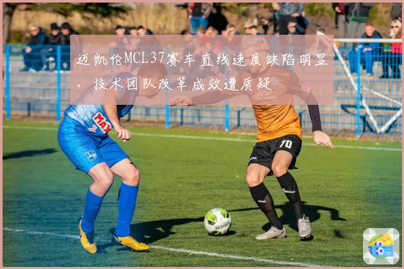 迈凯伦MCL37赛车直线速度缺陷明显，技术团队改革成效遭质疑