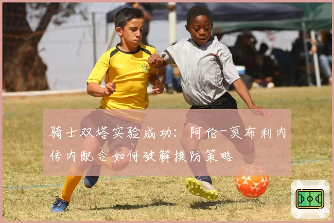 骑士双塔实验成功:阿伦-莫布利内传内配合如何破解换防策略