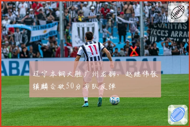 辽宁本钢大胜广州龙狮，赵继伟张镇麟合砍50分率队反弹