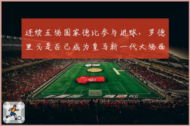 连续五场国家德比参与进球，罗德里戈是否已成为皇马新一代大场面先生？