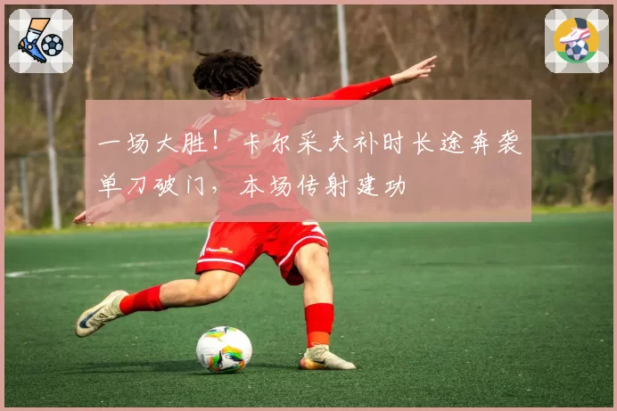 一场大胜！卡尔采夫补时长途奔袭单刀破门，本场传射建功