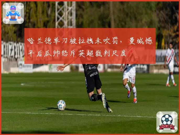 哈兰德单刀被拉拽未吹罚,曼城憾平后瓜帅怒斥英超裁判尺度