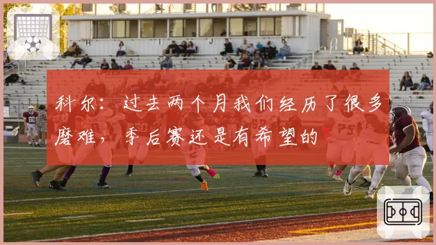 科尔：过去两个月我们经历了很多磨难，季后赛还是有希望的