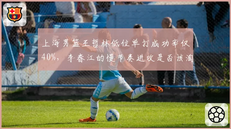 上海男篮王哲林低位单打成功率仅40%，李春江的慢节奏进攻是否该淘汰？