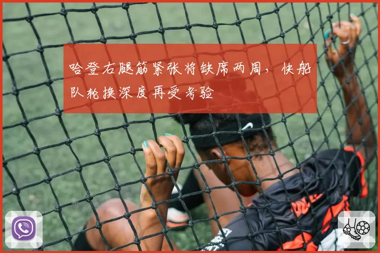 哈登右腿筋紧张将缺席两周,快船队轮换深度再受考验