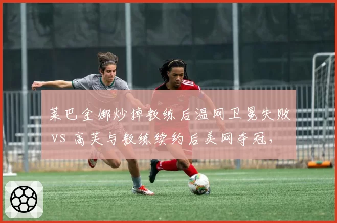 莱巴金娜炒掉教练后温网卫冕失败 vs 高芙与教练续约后美网夺冠,WTA教练决策影响