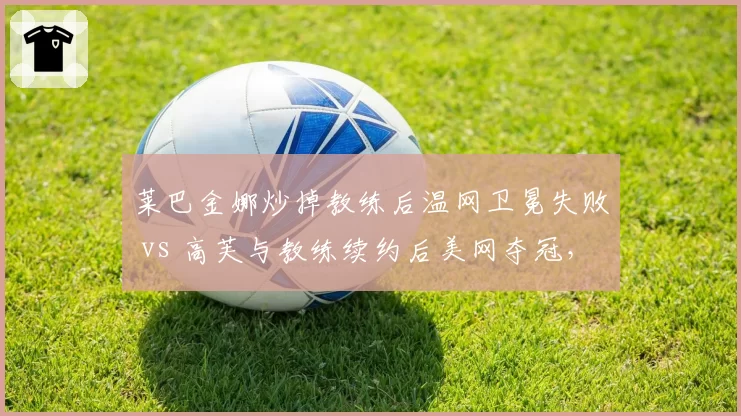 莱巴金娜炒掉教练后温网卫冕失败 vs 高芙与教练续约后美网夺冠,WTA教练决策影响