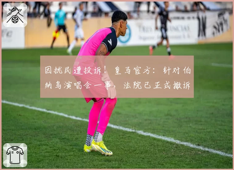 因扰民遭投诉！皇马官方：针对伯纳乌演唱会一事，法院已正式撤诉
