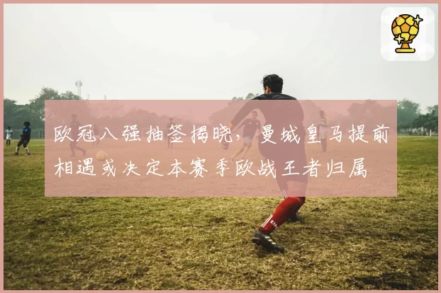 欧冠八强抽签揭晓,曼城皇马提前相遇或决定本赛季欧战王者归属