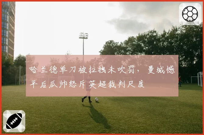 哈兰德单刀被拉拽未吹罚,曼城憾平后瓜帅怒斥英超裁判尺度
