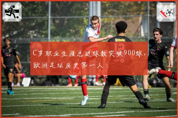 C罗职业生涯总进球数突破900球,欧洲足坛历史第一人