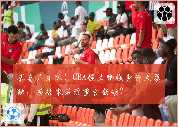 恭喜广东队!CBA强力锋线身价大暴跌,或被朱芳雨重金截胡?