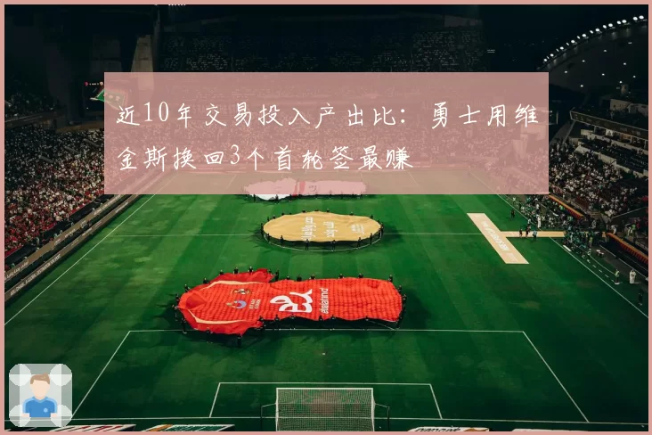 近10年交易投入产出比：勇士用维金斯换回3个首轮签最赚
